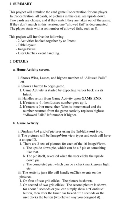 1. SUMMARY This project will simulate the card game Concentration for one player. In Concentration, all cards, or pictures in this case, are upside down. Two cards are chosen, and if they match they are taken out of the game. If they dont match in this version, one allowed fail is decremented. The player starts with a set number of allowed fails, such as 8. This project will involve the following: 2 Activities hooked together by an Intent. TableLayout Image Views. User OnClick event handling. 2. DETAILS a. Home Activity screen. i. Shows Wins, Losses, and highest number of Allowed Fails eft. ii. Shows a button to begin game. 1. Game Activity is started by expecting values back via its Intent. iii. Handles return from Game Activity upon GAME END. 1. If return is -1, then Losses number goes up 1. 2. If return is 0 or more, then Wins is incremented and the number returned from the game Activity replaces highest Allowed Fails left number if higher b. Game Activity. i. Displays 4x4 grid of pictures using the TableLayout type. ii. The pictures will be ImageView view types and each will have a unique ID. 1. There are 3 sets of pictures for each of the 16 ImageViews. a. The upside down pic, which can be a pic or something like that. b. The pic itself, revealed when the user clicks the upside down pic c. The completed pic, which can be a check mark, green light, etc. iii. The Activity java file will handle onClick events on the pictures 1. On first of two grid clicks: The picture is shown. 2. On second of two grid clicks: The second picture is shown for about 3 seconds or you can simply show a Continue button, then after the timer has ticked off 3 seconds or the user clicks the button (whichever way you designed it)...