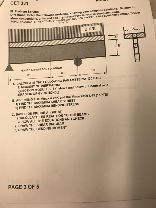 CET 331 Ill. Problem Solving show conversions, Solve the following problems, showing your complete solutions. Be sure to TOPIC: CALCS Ons, units and box in your answers to receive complete credit TE THE ACTUAL STRESSES AND SECTION PROPERTY İN ACOMPOSTE TİMBER T-BEAM 2 K/ft 9. 1-8 FIGURE A: FREE BODY DIAGRAM 8 10 12 A. CALCULATE THE FOLLOWING PARAMETERS: (30 PTs) 1) MOMENT OF INERTIA(ix) 2)SECTION MODULUS (Sx) above and below the neutral axis 3)RADIUS OF GYRATION(r) B. ASSUMING THE Vmax - 25K and the Mmax-100 k-Ft.(15PTS) 1) FIND THE MAXIMUM SHEAR STRESS 2) FIND THE MAXIMUM BENDING STRESS C. BASED ON FIGURE A: (20PTS) 1) CALCULATE THE REACTION TO THE BEAMS (SHOW ALL THE EQUATIONS AND CHECK) 2) DRAW THE SHEAR DIAGRAM 3) DRAW THE BENDING MOMENT PAGE 3 OF 5