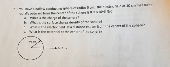 You have a hollow conducting sphere of radius 5 cm. the electric field at 10 cm measured radially outward from the center of the sphere is 8.99x1046 2. N/C. a. b. c. d. What is the charge of the sphere? What is the surface charge density of the sphere? What is the electric field at a distance r-1 cm from the center of the sphere? What is the potential at the center of the sphere? R-5 cm R-10 cm