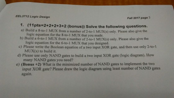 EEL3712 Logic Design Fall 2017 page 3 1. (11pts-2+2+2+3+2 (bonus)) Solve the following questions. a) Build a 8-to-1 MUX from a number of 2-to-1 MUX(S) only. Please also give the logic equation for the 8-t0-1 MUX that you made. b) Build a 6-to-1 MUX from a number of 2-to-1 MUX(s) only. Please also give the logic equation for the 6-to-1 MUX that you designed. c) Please write the Boolean equation of a two input XOR gate, and then use only 2-to-1 MUX(s) to build it. many NAND gates you need? input XOR gate? Please draw the logic diagram using least number of NAND gates d) Please use only NAND gates to build a two input XOR gate (logic diagram). How e) (Bonus +2) What is the minimized number of NAND gates to implement the two again.