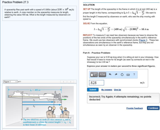 Practice Problem 27.3 SOLUTION A spaceship flies past earth with a speed of 0.980c (about 2.97 x 10 m/s) relative to earth. A crew member on the spaceship measures its length, obtaining the value 400 m. What is the length measured by observers on earth? SET UP The length of the spaceship in the frame in which it is at rest (400 m) is a proper length in this frame, corresponding to lo in We want to find the length measured by observers on earth, who see the ship moving with speed u. SOLVE From the equation, に4 /1--(400 m) /1 _ (0.000,-= 56.4 m REFLECT To measure l, we need two observers because we have to observe the positions of the two ends of the spaceship simultaneously in the earths reference frame. We could use two observers with synchronized clocks (Figure 1. These two observations are simultaneous in the earths reference frame, but they are not simultaneous as seen by an observer in the spaceship. Part A Practice Problem: Suppose your car is 5.00 m long when it is sitting at rest in your driveway. How fast would it have to move for its length (as seen by someone at rest in the driveway) to be 2.80 m? Express your answer in meters per second to three significant figures. 828 400 Submit My Anewere Glve Up 0.990c Incorrect; Try Again; 4 attempts remaining; no points deducted Continue 01 02 oThe two observers on earth (S) must measure x2 and x1 simultaneously to otin the correct length-xa-x, in their fame of reference