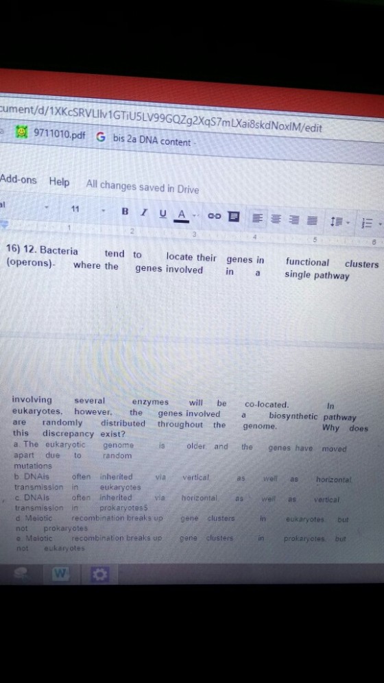 a 9711010.pdf G bis 2a DNA Content Add-ons Help All changes saved in Drive 16) 12. Bacteria tend to locate their genes in functional clusters operons) where the genes involved in single pathway involving several enzymes will be co-located eukaryotes however, the genes involved biosynthetic pathway are randomly distributed throughout the genome. Why does this discrepancy exist? a The eukaryotic genome is older and the genes have moved apart due to random mutations b DNAis often inherited via vertical as well as horizontal transmission in eukaryotes c DNA is often inherited via horizontal as well as vertical transmission in prokaryotes d Meiotic recombination breaks up gene clusters in eukaryotes but not prokaryotes e Meiotic recombination breaks up gene clusters in prokaryotes, but not eukaryotes