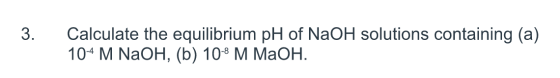 3. Calculate the equilibrium pH of NaOH solutions containing (a) 104 M NaOH, (b) 10-8 M MaOH.