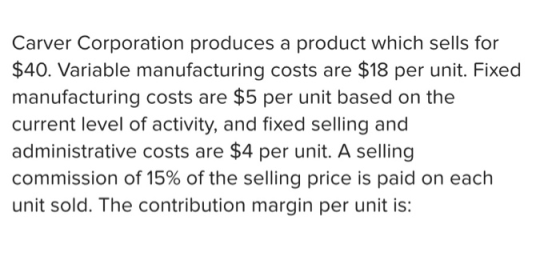 Carver Corporation produces a product which sells for $40. Variable manufacturing costs are $18 per unit. Fixed manufacturing