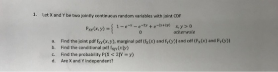 1. Let X and Y be two jointly continuous random variables with joint CDF otherwsie a. Find the joint pdf fxy(x, y), marginal pdf (fx(x) and fy()) and cdf (Fx(x) and Fy)) b. Find the conditional pdf fxiy Cr ly c. Find the probability P(X < Y = y) d. Are X and Y independent?