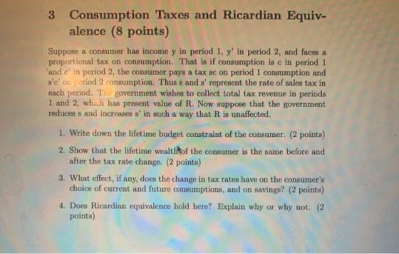 3 Consumption Taxes and Ricardian Equiv- alence (8 points) Suppose a consumer has income y in period 1, y in period 2, and f
