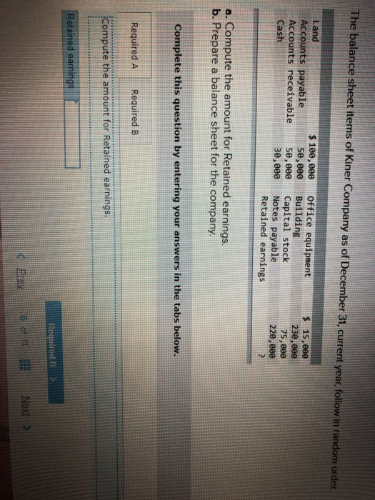 The balance sheet items of Kiner Company as of December 31, current year, follow in random order Land Accounts payable Accounts receivable cash s10e,eee Office equipment se,eee Building se,eee capital stock 30,000 Notes payable $ 15,00e 230,000 75,800 220,eee Retained earnings a. Compute the amount for Retained earnings. Complete this question by entering your answers in the tabs below. Required ARequired B Compute the amount for Retained earnings Retained earn