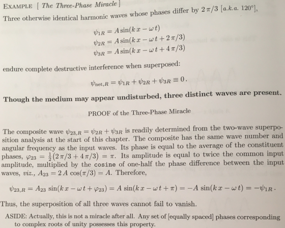 EXAMPLE The Three-Phase Miracle] Three otherwise identical harmonic waves whose phases differ by 2 π/3 aka 120 ψ2R-A sin(k x-wt + 2 π/3) 3R A sin(k-wt +4 T/3) endure complete destructive interference when superposed: Though the medium may appear undisturbed, three distinct waves are present. PROOF of the Three-Phase Miracle The composite wave 23,I V2R +V3R İs readily determined from the two-wave superpo- sition analysis at the start of this chapter. The composite has the same wave number and angular frequency as the input waves. Its phase is equal to the ave phases, P23 (2n/3 + 4 π/3) π. Its amplitude is equal to twice the common input amplitude, multiplied by the cosine of one-half the phase difference between the input waves, viz., A23 2 A cos(T/3) A. Therefore, rage of the constituent 1R Thus, the superposition of all three waves cannot fail to vanish. ASIDE: Actually, this is not a miracle after all. Any set of [equally spaced] phases corresponding to complex roots of unity possesses this property.
