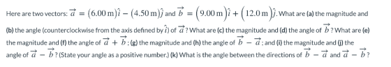 Here are two vectors: a = (6.00 m)^-(4.50 m)) and b = ( 9.00 m )it ( 12.0 m ). what are (a) the magnitude and (b) the angle (counterclockwise from the axis defined by i) of a? What are (c) the magnitude and (d) the angle of b? What are (e) the magnitude and (f) the angle of + b ; (g) the magnitude and (h) the angle of b-d ; and (i) the magnitude and (j) the angle of a - b?(State your angle as a positive number)(k) What is the angle between the directions of b-and -