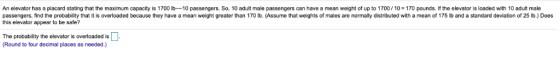 An elevator has a placard stating that the maximum capacity is 1700 lb-10 passengers. So, 10 adult male passengers can have a
