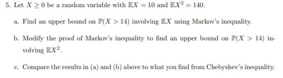 5. Let X > 0 be a random variable with EX = 10 and EX2 = 140. a. Find an upper bound on P(X > 14) involving EX using Markovs