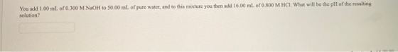 You add 1.00 mL of 0.300 M NaOH to 50.00 mL of pure water, and to this mixture you then add 16.00 mL of 0.800 M HCI. What wil
