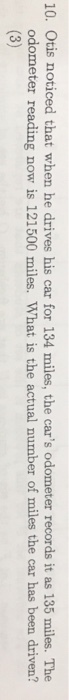 10. Otis noticed that when he drives his car for 134 miles, the cars odometer records it as 135 miles. The odometer reading now is 121500 miles. What is the actual number of miles the car has been driven? 3