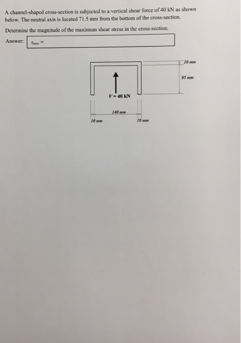 A channel-shaped cross-section is subjected to a vertical shear force of 40 kN as shown below. The neutral axis is located 71.5 mm from the bottom of the cross-section. Determine the magnitude of the maximum shear stress in the cross-section Answer: tmax= 10 95 V-40 KN 140m 10 mm 10