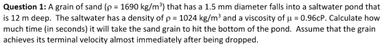 Question 1: A grain of sand (p 1690 kg/m3) that has a 1.5 mm diameter falls into a saltwater pond that is 12 m deep. The saltwater has a density of ?-1024 kg/m3 and a viscosity of ? = 0.960P. Calculate how much time (in seconds) it will take the sand grain to hit the bottom of the pond. Assume that the grain achieves its terminal velocity almost immediately after being dropped.