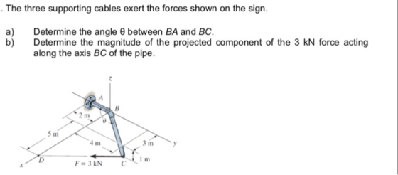 The three supporting cables exert the forces shown on the sign. a) b) Determine the angle θ between BA and BC. Determine the magnitude of the projected component of the 3 kN force acting along the axis BC of the pipe. 2 m 4 m F-3KNC