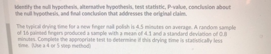 dentify the null hypothesis, alternative hypothesis, test statistic, P-value, conclusion about the null hypothesis, and final conclusion that addresses the original claim. The typical drying time for a new finger nail polish is 4.5 minutes on average. A random sample of 16 painted fingers produced a sample with a mean of 4.1 and a standard deviation of 0.8 minutes. Complete the appropriate test to determine if this drying time is statistically less time. (Use a 4 or 5 step method)