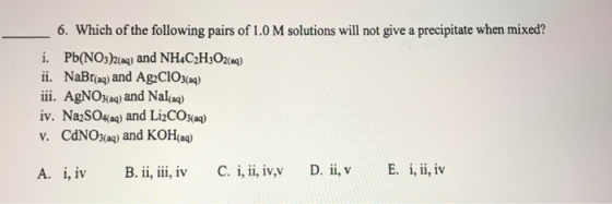 6. Which of the following pairs of 1.0 M solutions will not give a precipitate when mixed? i. Pb(NO:)2ae) and NH4C2HO2ag) ii. NaBra) and Ag2CIO) iii. AgNOaa) and Nallag) iv. NazS04a) and LiCosa) v. CdNOsas) and KOHa) A. ,i B. i, i, v C. v D. E. i,, iv