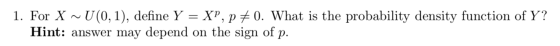 1. For X ~U(0,1), define Y = XP, PE 0. What is the probability density function of Y? Hint: answer may depend on the sign of
