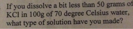 If you dissolve a bit less than 50 grams of l in 100g of 70 degree Celsius water, what type of solution have you made?