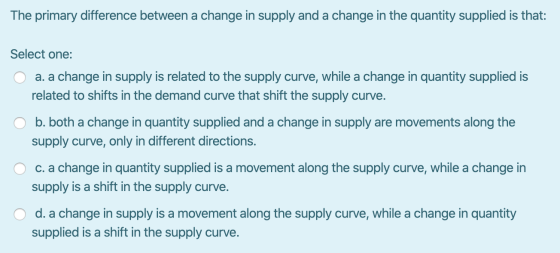 The primary difference between a change in supply and a change in the quantity supplied is that: Select one: O a. a change in