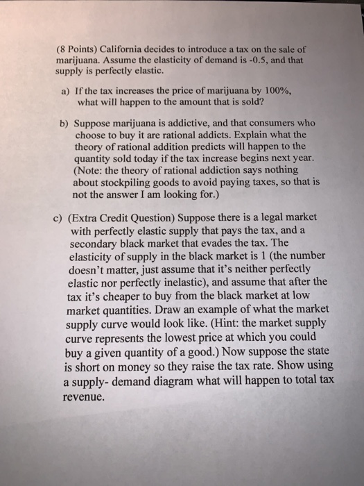(8 Points) California decides to introduce a tax on the sale of marijuana. Assume the elasticity of demand is -0.5, and that supply is perfectly elastic. a) If the tax increases the price of marijuana by 100%, what will happen to the amount that is sold? b) Suppose marijuana is addictive, and that consumers who choose to buy it are rational addicts. Explain what the theory of rational addition predicts will happen to the quantity sold today if the tax increase begins next year. (Note: the theory of rational addiction says nothing about stockpiling goods to avoid paying taxes, so that is not the answer I am looking for.) c) (Extra Credit Question) Suppose there is a legal market with perfectly elastic supply that pays the tax, and a secondary black market that evades the tax. The elasticity of supply in the black market is 1 (the number doesnt matter, just assume that its neither perfectly elastic nor perfectly inelastic), and assume that after the tax its cheaper to buy from the black market at low market quantities. Draw an example of what the market supply curve would look like. (Hint: the market supply curve represents the lowest price at which you could buy a given quantity of a good.) Now suppose the state is short on money so they raise the tax rate. Show using a supply- demand diagram what will happen to total tax revenue.