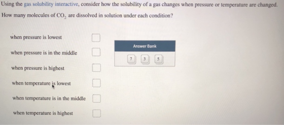 Using the gas solubility interactive, consider how the solubility of a gas changes when pressure or temperature are changed.