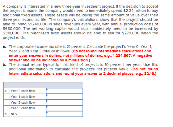 A company is interested In a new three-year Investment project. If the decision to accept the project is made, the company would need to immedlately spend $2.34 million to buy additional fixed assets. These assets will be losing the same amount of value over their three-year economic life. The companys calculations show that the project should be able to bring $1,740,000 In sales revenues every year, with annual production costs of $650,000. The net working capital would also immideately need to be increased by $310,000. The purchased fixed assets should be able to sell for $270,000 when the project ends a. The corporate Income tax rate is 21 percent. Calculate the projects Year O, Year 1, Year 2, and Year 3 total cash flows. (Do not round Intermedlate calculatlons and enter your answers In dollars, not mllllons of dollars, e.g., 1,234,567. A negatlve answer should be Indlcated by a minus sign.) b. The annual return typical for this kind of projects is 10 percent per year. Use this additional Information to calculate the projects net present value. (Do not round Intermedlate calculatlons and round your answer to 2 declmal places, e.g., 32.16.) a. Year 0 cash flow Year 1 cash flow Year 2 cash flow Year 3 cash flow b. NPV