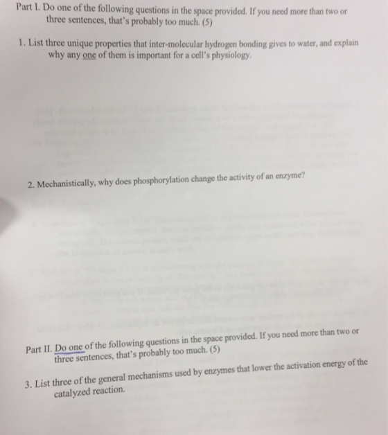 Part I. Do one of the following questions in the space provided. If you need more than two or three sentences, thats probably too much. (5) 1. List three unique properties that inter-molecular hydrogen bonding gives to water, and explain why any one of them is important for a cells physiology 2. Mechanistically, why does phosphorylation change the activity of an enzyme? Part II. Do one of the following questions in the space provided. If you need more than two or three sentences, thats probably too much. (5) 3. List three of the general mechanisms used by enzymes that lower the activation energy of the catalyzed reaction.