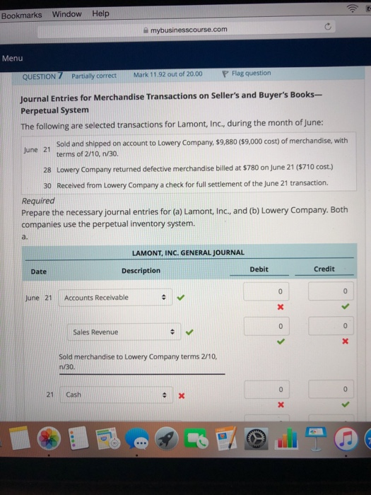 Bookmarks Window Help a mybusinesscourse.com Menu QUESTION 7 Partiaily correctMark 11.92 out of 20.00 ag question Journal Entries for Merchandise Transactions on Sellers and Buyers Books- Perpetual System The following are selected transactions for Lamont, Inc, during the month of June: Sold and shipped on account to Lowery Company, $9,880 (59,000 cost) of merchandise, with terms of 2/10,n/30 June 21 28 Lowery Company returned defective merchandise billed at $780 on June 21 ($710 cost) 30 Received from Lowery Company a check for full settlement of the June 21 transaction. Required Prepare the necessary journal entries for (a) Lamont, Inc., and (b) Lowery Company. Both companies use the perpetual inventory system. a. LAMONT, INC. GENERAL JOURNAL Date Description Debit Credit June 21 Accounts Receivable Sales Revenue Sold merchandise to Lowery Company terms 2/10, n/30 21 Cash