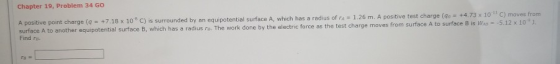 Chapter 19, Problem 34 GO A positive point charge (q surface A to anothe Find ra. +7.18 x 10-8 С) is surrounded by an equipotential surface A. which has a radius of ra-1.25 m. A positive t r equipotential surface B, which has a radius re. The work done by the electric force as the test charge moves from surface A