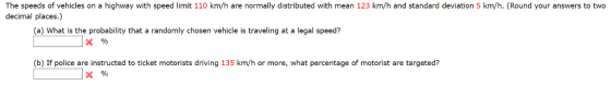The speeds of vehicles on a highway with speed limit 110 km/h are normally distributed with mean 123 km/h and standard deviation 5 km/h. (Round your answers to two decimal places.) (a) What is the probability that a randomly chosen vehicle is traveling at a legal speed? (b) If police are instructed to ticket motorists driving 135 km/h or more, what percentage of motorist are targeted?