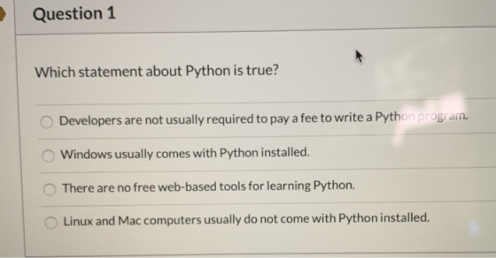 Question 1 Which statement about Python is true? Developers are not usually required to pay a fee to write a Python program.