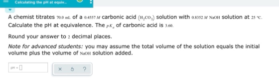 Calculating the pH at equi.. A chemist titrates 70.0 ml. of a 04557 M carbonic acid (H,co,) solution with o8352 M NaOlH Solut