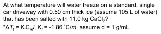 At what temperature will water freeze on a standard, single car driveway with 0.50 cm thick ice (assume 105 L of water) that has been salted with 11.0 kg CaCl2? *AȚf K.cm i, K,--1.86 Cim, assume d = 1 g/mL