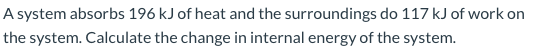 A system absorbs 196 kJ of heat and the surroundings do 117 kJ of work on the system. Calculate the change in internal energy