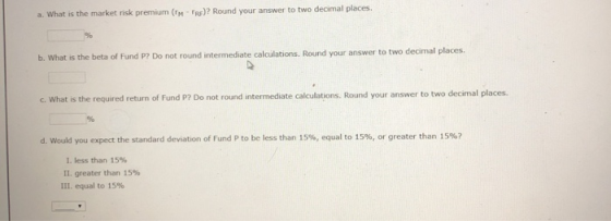 a. What is the market risk premium (TMT )? Round your answer to two decimal places. b. What is the beta of Fund P? Do not rou