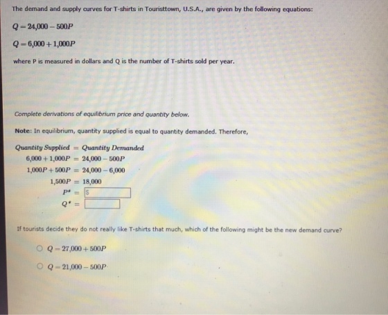 The demand and supply curves for T-shirts in Touristtown, U.S.A., are given by the following equations Q-24,000-500P Q-6,000+ 1,000P where P is measured in dollars and Q is the number of T-shirts sold per year. Complete derivations of equilibrium price and quantity below. Note: In equilibrium, quantity supplied is equal to quantity demanded. Therefore, Quantity Supplied Quantity Demanded 24,000-500P 6,000 + 1,000P 1,000P +500P 24,000-6,000 1,500P 18,000 If tourists decide they do not really like T-shirts that much, which of the following might be the new demand curve? O Q-27,000+500P OQ-21,000-500