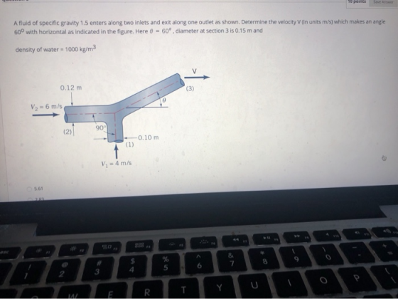 10 points Sive Answer A fluid of specific gravity 1.5 enters along two inlets and exit along one outlet as shown. Determine t