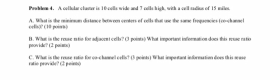 Problem 4. A cellular cluster is 10 cells wide and 7 cells high, with a cell radius of 15 miles. A. What is the minimum distance between centers of cells that use the same frequencies (co-channel cells)? (10 points) B. What is the reuse ratio for adjacent cells? (3 points) What important information does this reuse ratio provide? (2 points) C. What is the reuse ratio for co-channel cells? (3 points) What important in formation does this reuse ratio provide? (2 points)