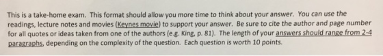 This is a take-home exam. This format should allow you more time to think about your answer. You can use the readings, lecture notes and movies (Keynes movie) to support your answer. Be sure to cite the author and page number for all quotes or ideas taken from one of the authors (e.g. King, p. 81). The length of your answers should range from 2-4 paragraphs, depending on the complexity of the question. Each question is worth 10 points.