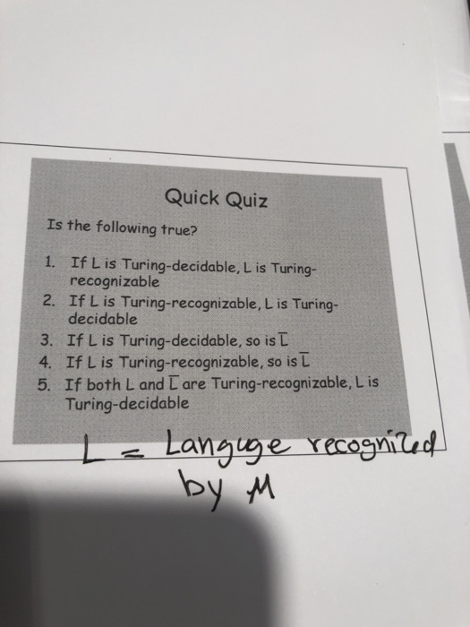 Quick Quiz Is the following true? 1. If L is Turing-decidable, L is Turing- recognizable If L is Turing-recognizable, L is Turing- decidable 2. 3. If L is Turing-decidable, so is t 4. If L is Turing-recognizable, so is L 5. If both L and L are Turing-recognizable, L is Turing-decidable
