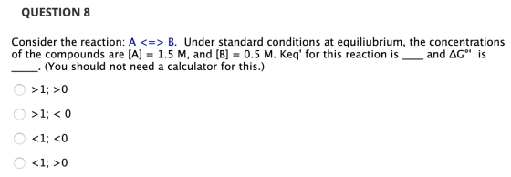 QUESTION 8 Consider the reaction: A <=> B. Under standard conditions at equiliubrium, the concentrations of the compounds are