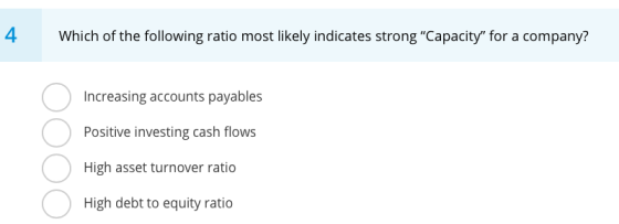 4 Which of the following ratio most likely indicates strong Capacity for a company? Increasing accounts payables Positive i
