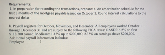 Requirements: 1. In preparation for recording the transactions, prepare: a. An amortization schedule for the first 3 months of the mortgage payable issued on October 1. Round interest calculations to the nearest dollar. b. Payroll registers for October, November, and December. All employees worked October 1 through December 31 and are subject to the following FICA taxes: OASDI: 6.2% on first $118,500 earned; Medicare: 1.45% up to $200,000, 2.35% on earnings above $200,000. Additional payroll information includes: Employee