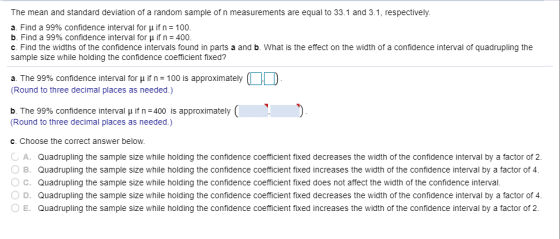 The mean and standard deviation of a random sample of n measurements are equal to 33.1 and 3.1, respectively. a. Find a 99% confidence interval for μ if n-100. b. Find a 99% confidence interval for if n : 400 c. Find the widths of the confidence intervals found in parts a and b. What is the effect on the width of a confidence interval of quadrupling the sample size while holding the confidence coefficient fixed? a. The 99% confidence interval for μ if n-100 is approximately (Round to three decimal places as needed.) b The 99% confidence interval μ if n-400 is approximately ( Round to three decimal places as needed.) c. Choose the correct answer below A. Quadrupling the sample size while holding the confidence coefficient fixed decreases the width of the confidence interval by a factor of 2. B. Quadrupling the sample size while holding the confidence coefficient fixed increases the width of the confidence interval by a factor of 4 ° C. Quadrupling the sample size while holding the confidence coefficient fixed does not affect the width of the confidence interval. ○ D. Quadrupling the sample size while holding the confidence coefficient fixed decreases the width of the confidence interval by a factor of 4. E. Quadrupling the sample size while holding the confidence coefficient fixed increases the width of the confidence interval by a factor of 2
