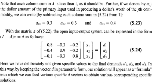 Note that cach column sum in A is less than I, as it should be. Further, if we denotc by aj thc dollar amount of the primary input used in producing a dollars worth of the jth com- modity, we can writc [by subtracting each column sum in (5.22) from 1]: ao 0.3 ao2-0.3 an0.4 (5.23) With the matrix A of (5.22), the open input-output system can be expressed in the form (1-4)x = d as follows: 0.8-0.3-0.2 di (5.24) -0.4 0.9-0.211x21=1d2 03 0.8 LJ Ld Here we have deliberately not given specific values to the final demands di, d2, and d3. In this way, by keeping the vector d in parametric form, our solution will appear as a formula into which we can feed various specifie d vectors to obtain various corresponding specific solutions.