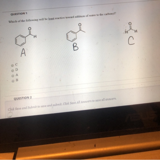 QUESTION 1 Which of the following will be least reactive toward addition of water to the carbonyl? oi H С B А 0 0 0 0 B QUEST