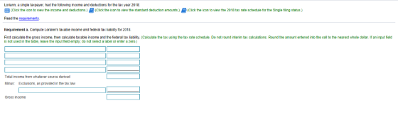 Loriann, a single taxpayer, had the following income and deductions for the tax year 2018: ick he icon to view he income and deductions Click the con towe w the standard deduction amounts ick the con to view the 2018 tax rate schedule for the Single ling status Read the requirements Requirement a. Compute Lorianns taxable income and federal tax liabilty for 2018 First calculate the gross income, then calculale taxable income and the federal tax iability. (Calculate the tax using the tax rate schedule. Do not round interim tax calculations. Round the amount entered into the cell to the nearest whole dollar. If an input field is not used in the table, leave the input field empty, do not select a label or enter a zero) Total income from whatever source derived Minus: Exclusions, as provided in the tax law Gross income