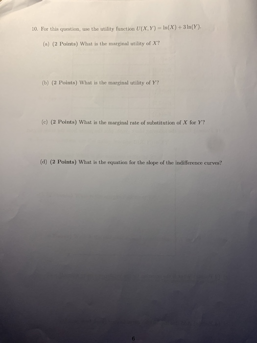 10. For this question, use the utility function U(X,Y)= In(X) + 3 In(Y). (a) (2 Points) What is the marginal utility of X? (b
